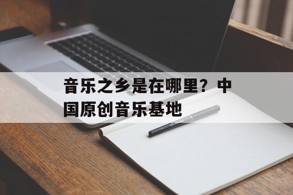 音乐之乡是在哪里？中国原创音乐基地-第1张图片-