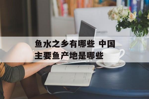 鱼水之乡有哪些 中国主要鱼产地是哪些-第1张图片-