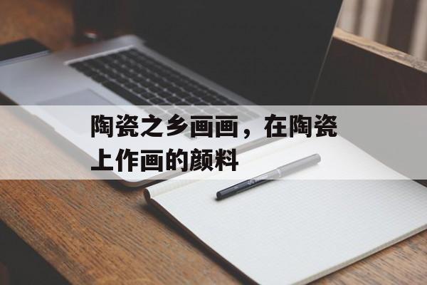 陶瓷之乡画画，在陶瓷上作画的颜料-第1张图片-