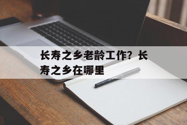长寿之乡老龄工作？长寿之乡在哪里-第1张图片-
