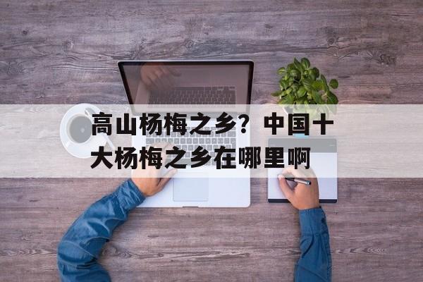 高山杨梅之乡？中国十大杨梅之乡在哪里啊-第1张图片-