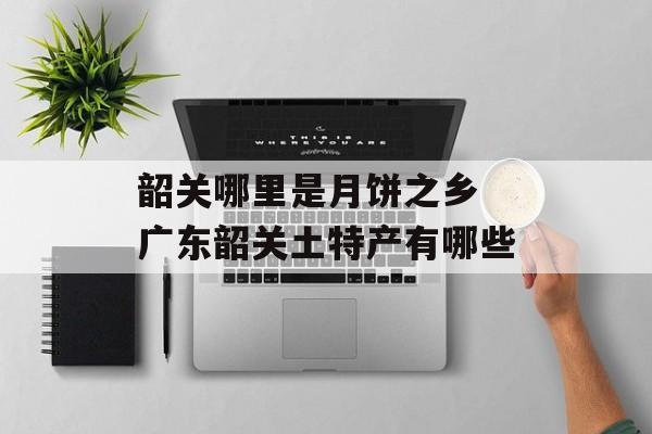 韶关哪里是月饼之乡 广东韶关土特产有哪些-第1张图片-