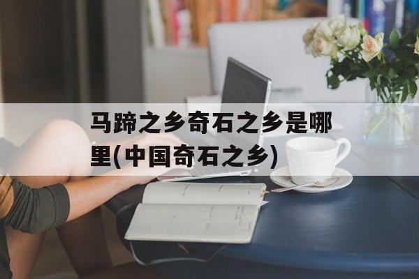 马蹄之乡奇石之乡是哪里(中国奇石之乡)-第1张图片-