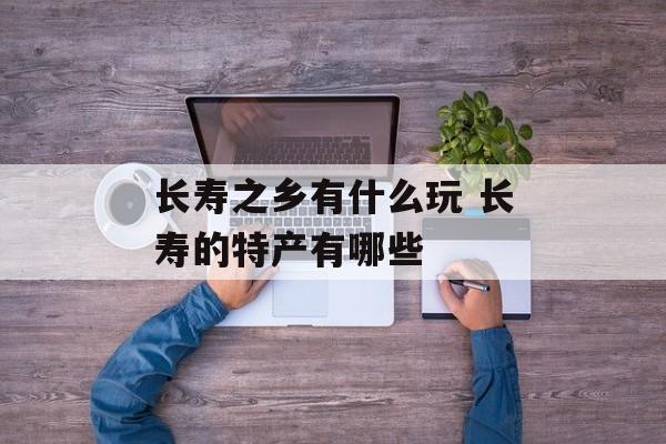 长寿之乡有什么玩 长寿的特产有哪些-第1张图片-