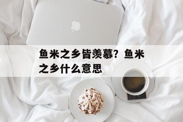 鱼米之乡皆羡慕？鱼米之乡什么意思-第1张图片-