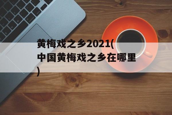 黄梅戏之乡2021(中国黄梅戏之乡在哪里)-第1张图片-