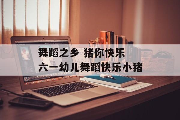 舞蹈之乡 猪你快乐 六一幼儿舞蹈快乐小猪-第1张图片-
