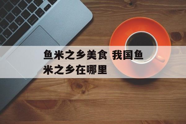 鱼米之乡美食 我国鱼米之乡在哪里-第1张图片-