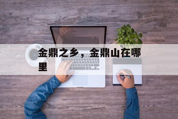 金鼎之乡，金鼎山在哪里-第1张图片-