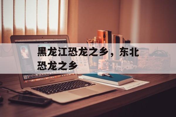 黑龙江恐龙之乡，东北恐龙之乡-第1张图片-