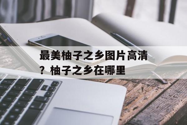 最美柚子之乡图片高清？柚子之乡在哪里-第1张图片-