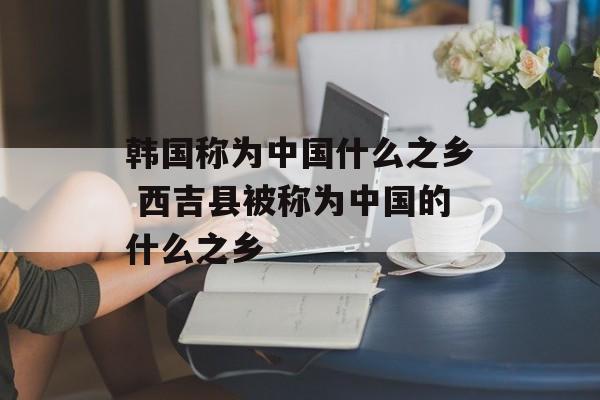 韩国称为中国什么之乡 西吉县被称为中国的什么之乡-第1张图片-