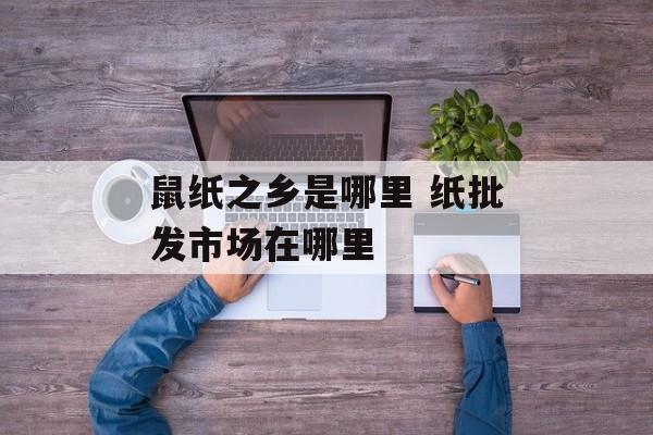 鼠纸之乡是哪里 纸批发市场在哪里-第1张图片-