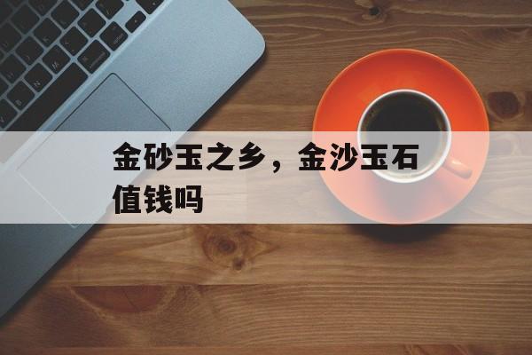 金砂玉之乡，金沙玉石值钱吗-第1张图片-
