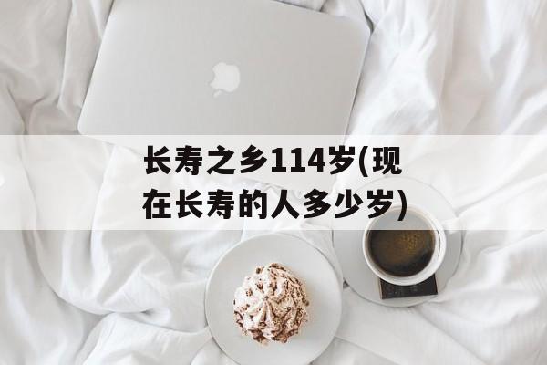 长寿之乡114岁(现在长寿的人多少岁)-第1张图片-