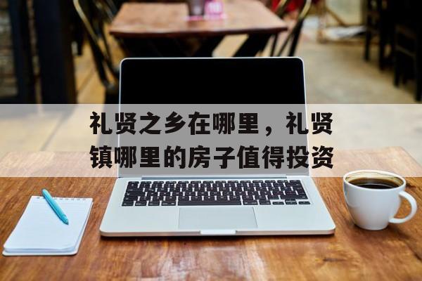 礼贤之乡在哪里，礼贤镇哪里的房子值得投资-第1张图片-