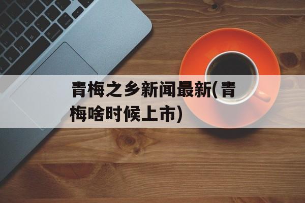 青梅之乡新闻最新(青梅啥时候上市)-第1张图片-