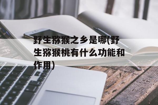 野生猕猴之乡是哪(野生猕猴桃有什么功能和作用)-第1张图片-