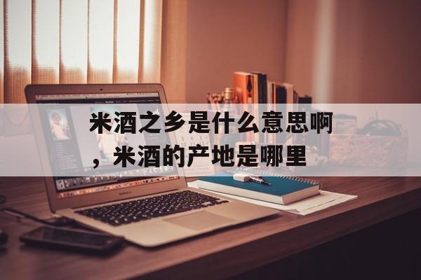 米酒之乡是什么意思啊，米酒的产地是哪里-第1张图片-