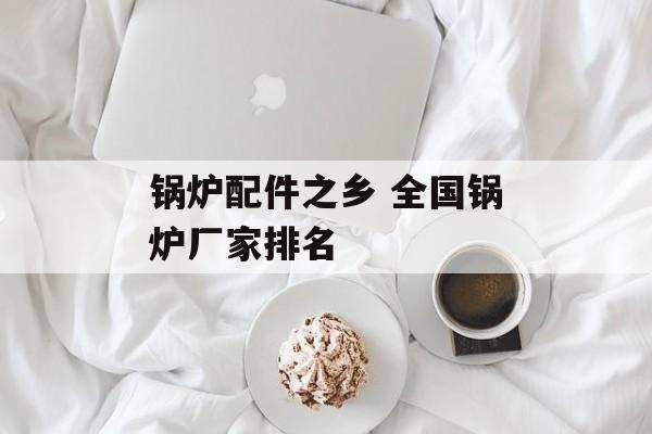 锅炉配件之乡 全国锅炉厂家排名-第1张图片-