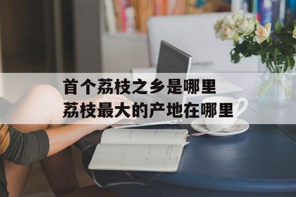 首个荔枝之乡是哪里 荔枝最大的产地在哪里-第1张图片-