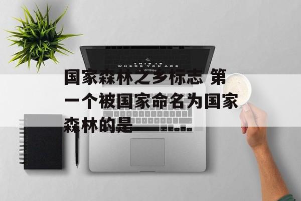 国家森林之乡标志 第一个被国家命名为国家森林的是-第1张图片-