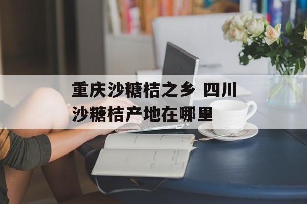 重庆沙糖桔之乡 四川沙糖桔产地在哪里-第1张图片-