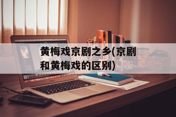 黄梅戏京剧之乡(京剧和黄梅戏的区别)-第1张图片-