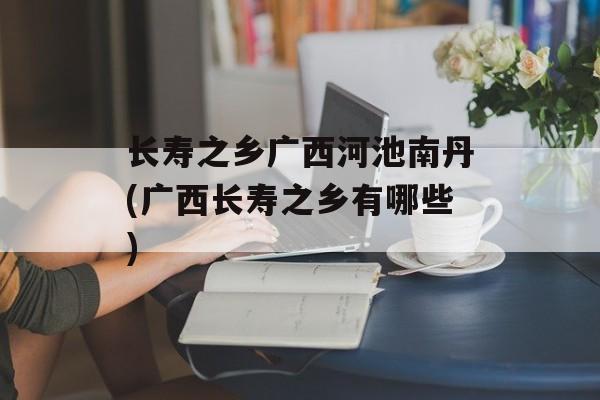 长寿之乡广西河池南丹(广西长寿之乡有哪些)-第1张图片-