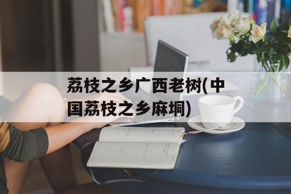 荔枝之乡广西老树(中国荔枝之乡麻垌)-第1张图片-