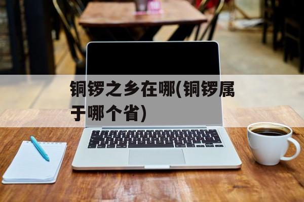 铜锣之乡在哪(铜锣属于哪个省)-第1张图片-