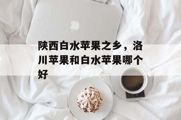 陕西白水苹果之乡，洛川苹果和白水苹果哪个好-第1张图片-