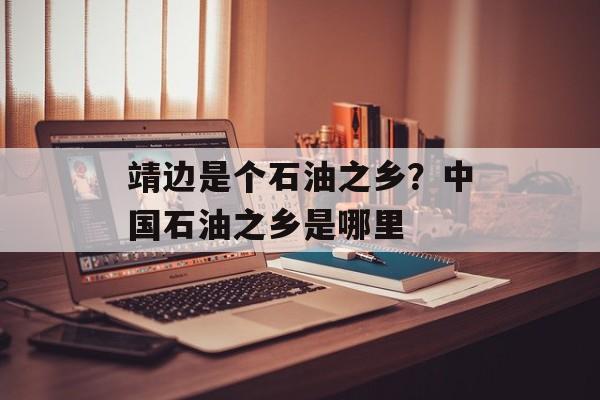 靖边是个石油之乡？中国石油之乡是哪里-第1张图片-