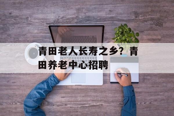 青田老人长寿之乡？青田养老中心招聘-第1张图片-