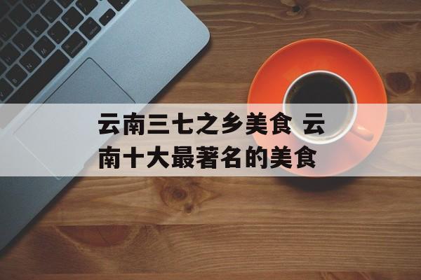 云南三七之乡美食 云南十大最著名的美食-第1张图片-
