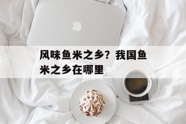 风味鱼米之乡？我国鱼米之乡在哪里-第1张图片-