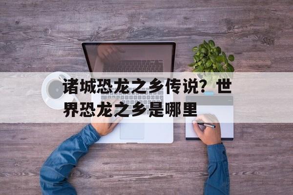 诸城恐龙之乡传说？世界恐龙之乡是哪里-第1张图片-