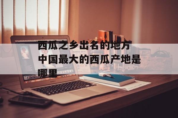 西瓜之乡出名的地方 中国最大的西瓜产地是哪里-第1张图片-