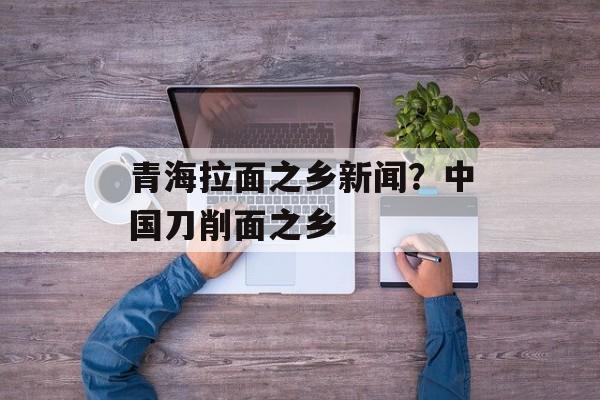 青海拉面之乡新闻？中国刀削面之乡-第1张图片-