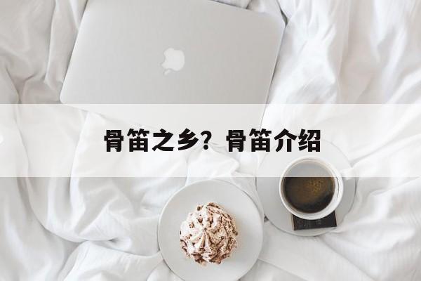 骨笛之乡？骨笛介绍-第1张图片-