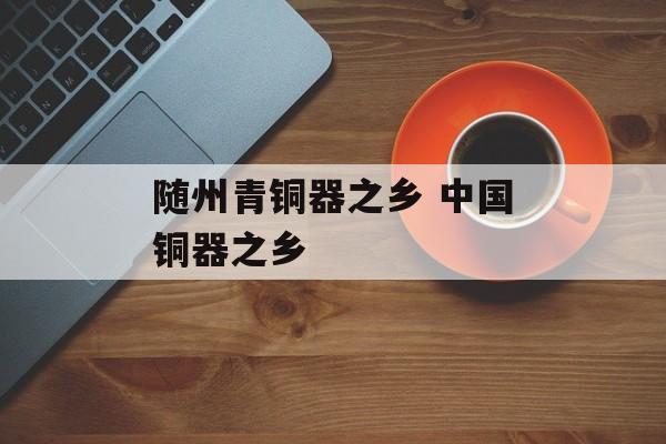 随州青铜器之乡 中国铜器之乡-第1张图片-