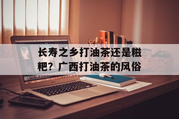 长寿之乡打油茶还是糍粑？广西打油茶的风俗-第1张图片-