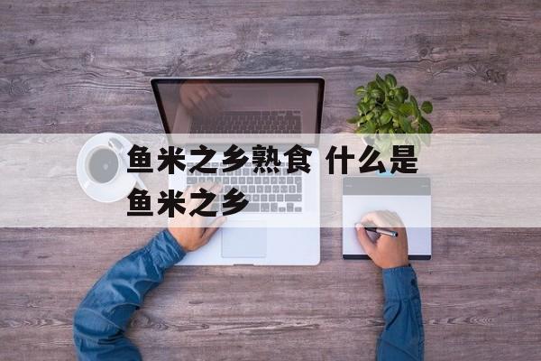 鱼米之乡熟食 什么是鱼米之乡-第1张图片-