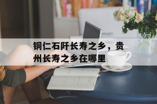铜仁石阡长寿之乡，贵州长寿之乡在哪里-第1张图片-