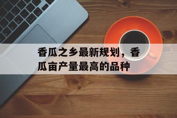 香瓜之乡最新规划，香瓜亩产量最高的品种-第1张图片-