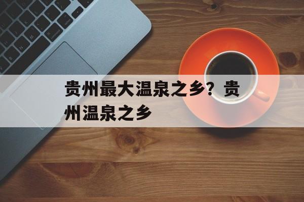 贵州最大温泉之乡？贵州温泉之乡-第1张图片-