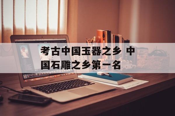 考古中国玉器之乡 中国石雕之乡第一名-第1张图片-