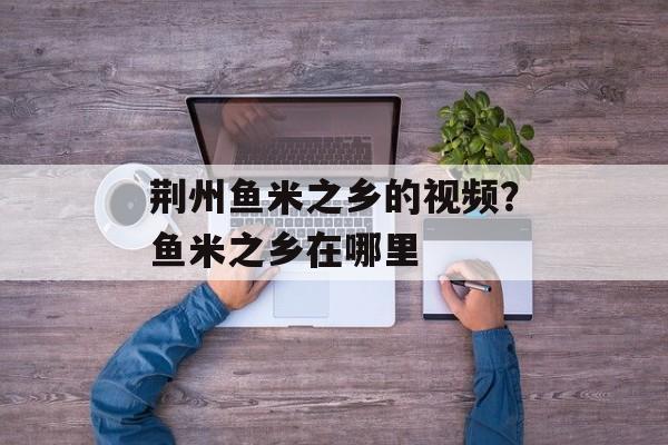 荆州鱼米之乡的视频？鱼米之乡在哪里-第1张图片-