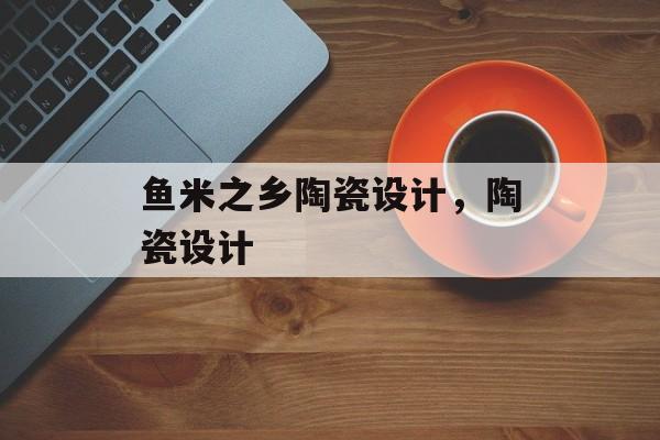 鱼米之乡陶瓷设计，陶瓷设计-第1张图片-
