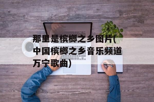 那里是槟榔之乡图片(中国槟榔之乡音乐频道万宁歌曲)-第1张图片-